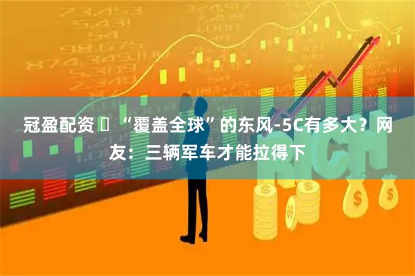 冠盈配资 ​“覆盖全球”的东风-5C有多大？网友：三辆军车才能拉得下