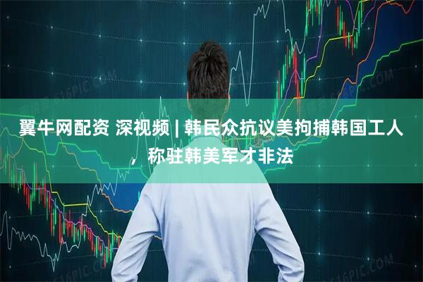 翼牛网配资 深视频 | 韩民众抗议美拘捕韩国工人，称驻韩美军才非法