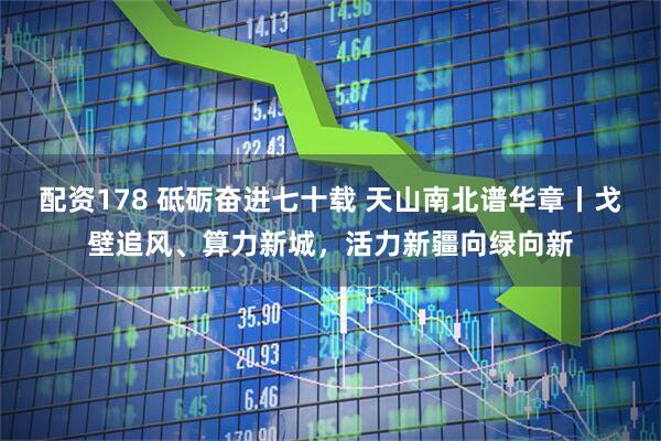 配资178 砥砺奋进七十载 天山南北谱华章丨戈壁追风、算力新城，活力新疆向绿向新