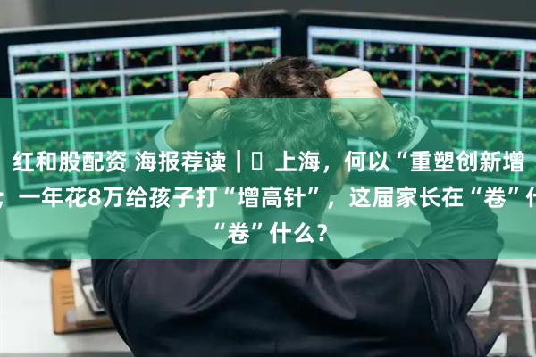 红和股配资 海报荐读｜​上海，何以“重塑创新增长”；一年花8万给孩子打“增高针”，这届家长在“卷”什么？