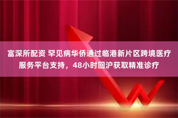 富深所配资 罕见病华侨通过临港新片区跨境医疗服务平台支持，48小时回沪获取精准诊疗