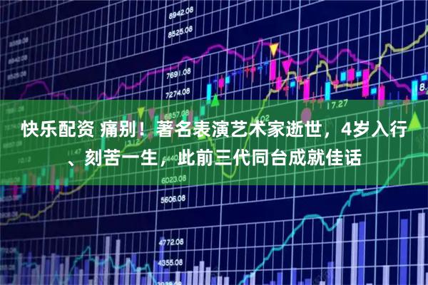 快乐配资 痛别！著名表演艺术家逝世，4岁入行、刻苦一生，此前三代同台成就佳话