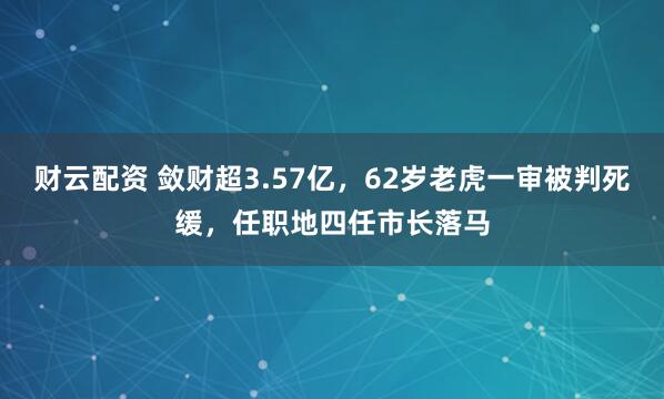 财云配资 敛财超3.57亿，62岁老虎一审被判死缓，任职地四任市长落马