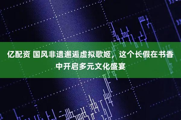 亿配资 国风非遗邂逅虚拟歌姬，这个长假在书香中开启多元文化盛宴