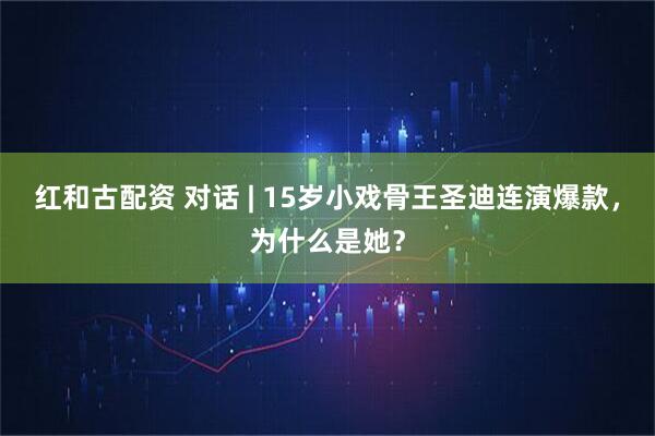 红和古配资 对话 | 15岁小戏骨王圣迪连演爆款，为什么是她？