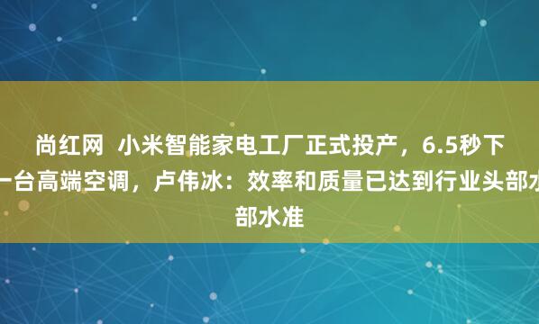 尚红网  小米智能家电工厂正式投产，6.5秒下线一台高端空调，卢伟冰：效率和质量已达到行业头部水准