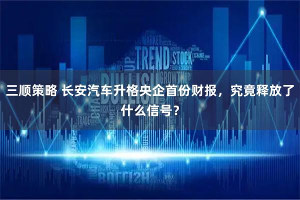 三顺策略 长安汽车升格央企首份财报，究竟释放了什么信号？