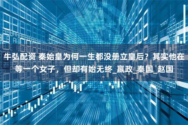 牛弘配资 秦始皇为何一生都没册立皇后?其实他在等一个女子,但却有始无终_嬴政_秦国_赵国