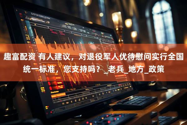 趣富配资 有人建议,对退役军人优待慰问实行全国统一标准,您支持吗?_老兵_地方_政策