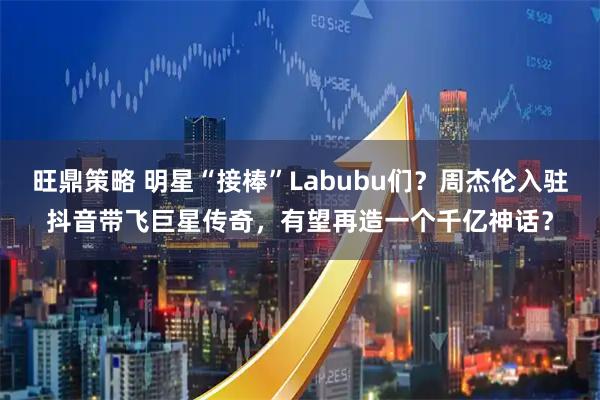 旺鼎策略 明星“接棒”Labubu们？周杰伦入驻抖音带飞巨星传奇，有望再造一个千亿神话？