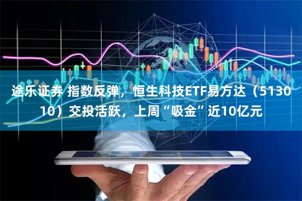 途乐证券 指数反弹，恒生科技ETF易方达（513010）交投活跃，上周“吸金”近10亿元