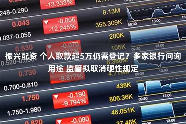 振兴配资 个人取款超5万仍需登记？多家银行问询用途 监管拟取消硬性规定