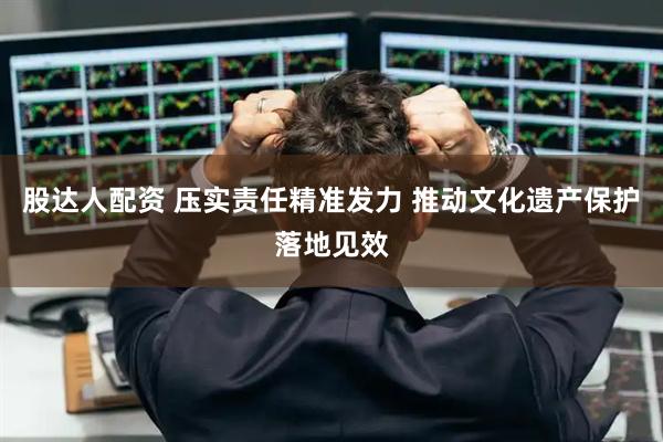 股达人配资 压实责任精准发力 推动文化遗产保护落地见效