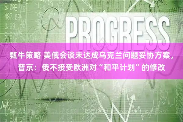 甄牛策略 美俄会谈未达成乌克兰问题妥协方案，普京：俄不接受欧洲对“和平计划”的修改