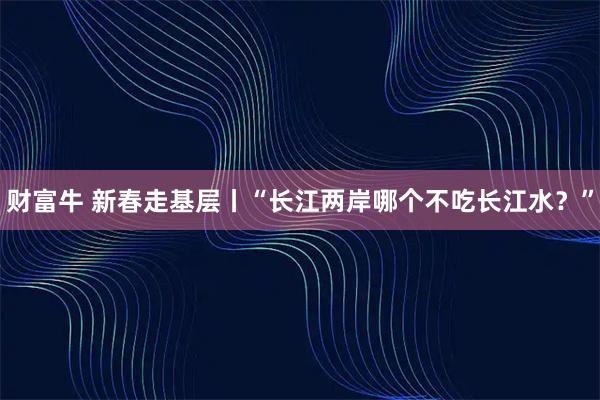 财富牛 新春走基层丨“长江两岸哪个不吃长江水？”