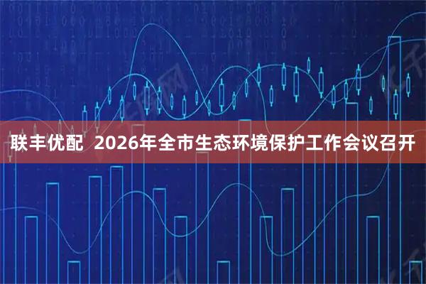 联丰优配  2026年全市生态环境保护工作会议召开