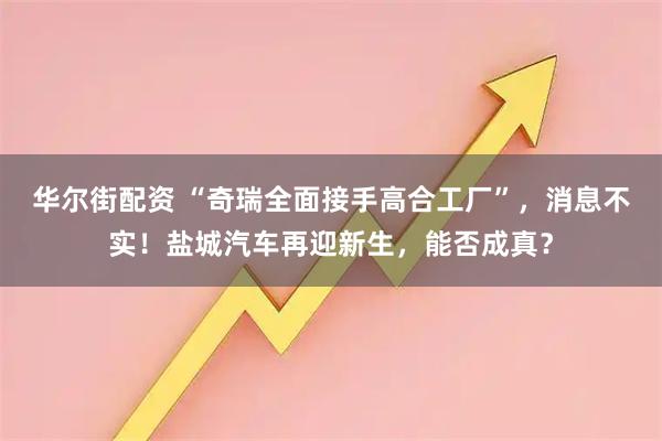 华尔街配资 “奇瑞全面接手高合工厂”，消息不实！盐城汽车再迎新生，能否成真？